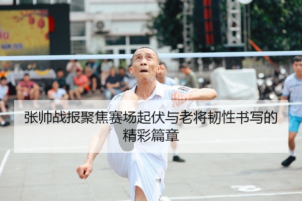 张帅战报聚焦赛场起伏与老将韧性书写的精彩篇章