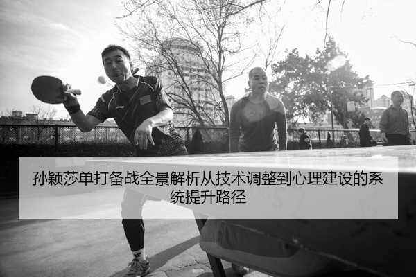 孙颖莎单打备战全景解析从技术调整到心理建设的系统提升路径